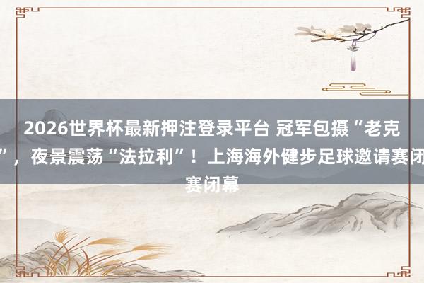 2026世界杯最新押注登录平台 冠军包摄“老克勒”,夜景震荡“法拉利”!上海海外健步足球邀请赛闭幕