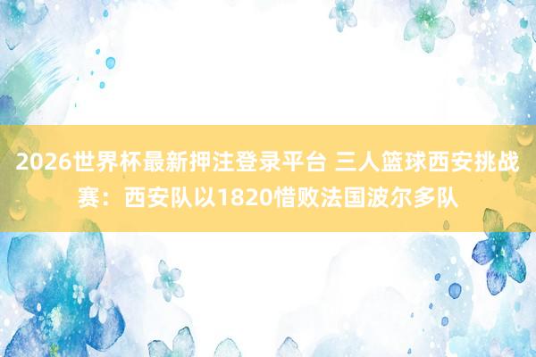 2026世界杯最新押注登录平台 三人篮球西安挑战赛:西安队以1820惜败法国波尔多队