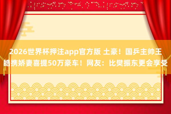 2026世界杯押注app官方版 土豪!国乒主帅王皓携娇妻喜提50万豪车!网友:比樊振东更会享受