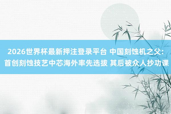 2026世界杯最新押注登录平台 中国刻蚀机之父: 首创刻蚀技艺中芯海外率先选拔 其后被众人抄功课