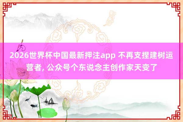 2026世界杯中国最新押注app 不再支捏建树运营者, 公众号个东说念主创作家天变了