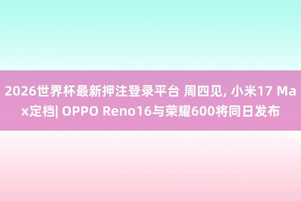 2026世界杯最新押注登录平台 周四见, 小米17 Max定档| OPPO Reno16与荣耀600将同日发布