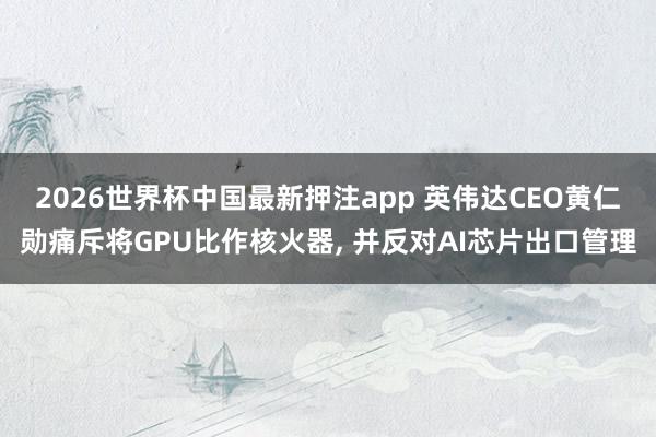 2026世界杯中国最新押注app 英伟达CEO黄仁勋痛斥将GPU比作核火器, 并反对AI芯片出口管理