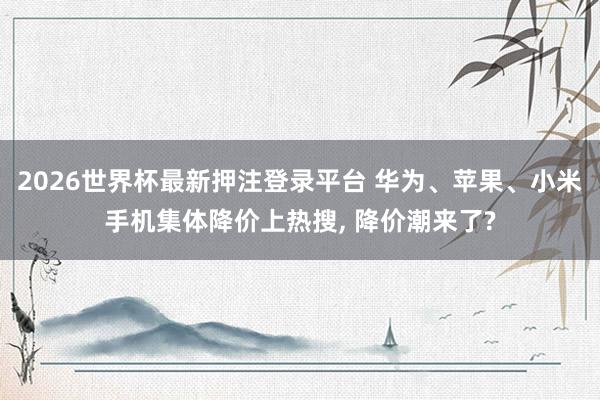 2026世界杯最新押注登录平台 华为、苹果、小米手机集体降价上热搜, 降价潮来了?