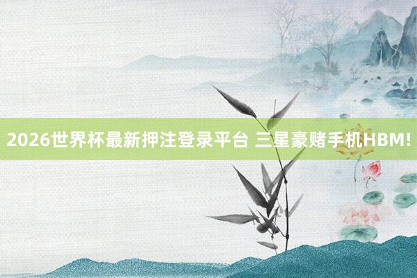 2026世界杯最新押注登录平台 三星豪赌手机HBM!