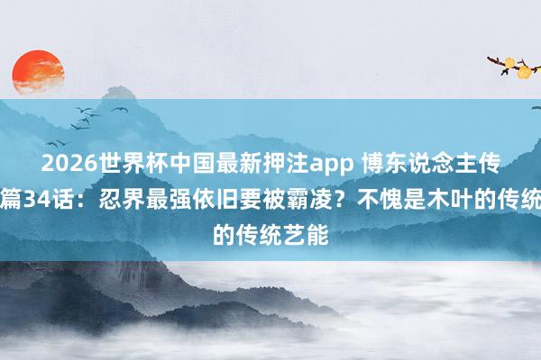 2026世界杯中国最新押注app 博东说念主传后生篇34话:忍界最强依旧要被霸凌?不愧是木叶的传统艺能