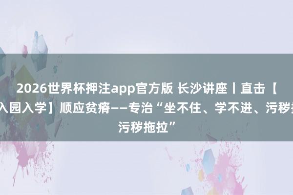 2026世界杯押注app官方版 长沙讲座丨直击【孩子入园入学】顺应贫瘠——专治“坐不住、学不进、污秽拖拉”