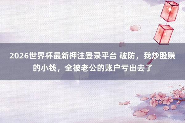 2026世界杯最新押注登录平台 破防，我炒股赚的小钱，全被老公的账户亏出去了