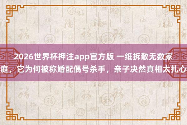 2026世界杯押注app官方版 一纸拆散无数家庭，它为何被称婚配偶号杀手，亲子决然真相太扎心