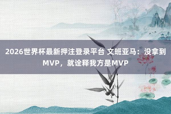 2026世界杯最新押注登录平台 文班亚马：没拿到MVP，就诠释我方是MVP