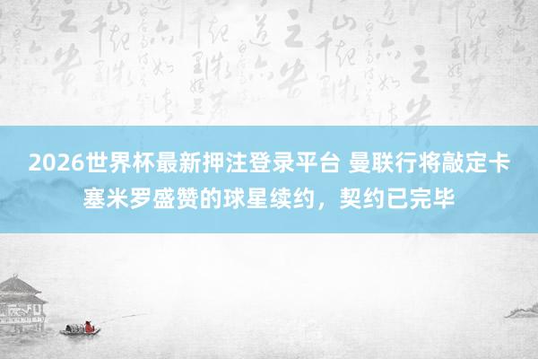 2026世界杯最新押注登录平台 曼联行将敲定卡塞米罗盛赞的球星续约，契约已完毕