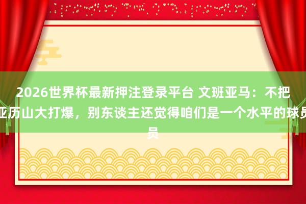 2026世界杯最新押注登录平台 文班亚马:不把亚历山大打爆,别东谈主还觉得咱们是一个水平的球员