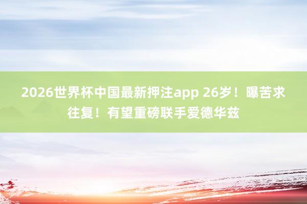 2026世界杯中国最新押注app 26岁!曝苦求往复!有望重磅联手爱德华兹