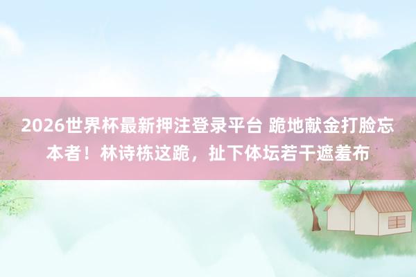 2026世界杯最新押注登录平台 跪地献金打脸忘本者!林诗栋这跪,扯下体坛若干遮羞布