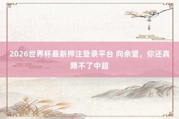 2026世界杯最新押注登录平台 向余望,你还真踢不了中超