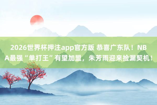 2026世界杯押注app官方版 恭喜广东队!NBA最强“单打王”有望加盟,朱芳雨迎来捡漏契机!