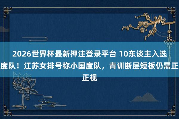 2026世界杯最新押注登录平台 10东谈主入选国度队!江苏女排号称小国度队,青训断层短板仍需正视