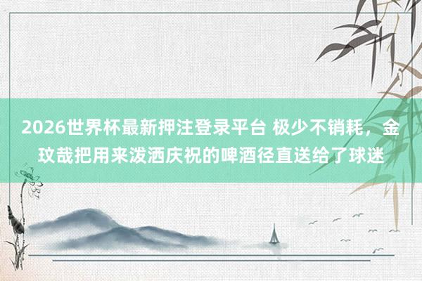 2026世界杯最新押注登录平台 极少不销耗,金玟哉把用来泼洒庆祝的啤酒径直送给了球迷