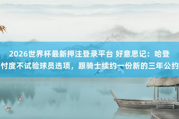2026世界杯最新押注登录平台 好意思记:哈登忖度不试验球员选项,跟骑士续约一份新的三年公约