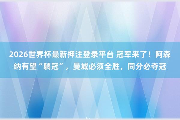 2026世界杯最新押注登录平台 冠军来了!阿森纳有望“躺冠”,曼城必须全胜,同分必夺冠