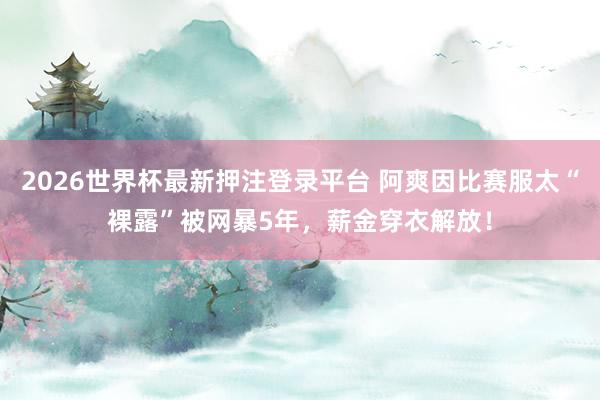 2026世界杯最新押注登录平台 阿爽因比赛服太“裸露”被网暴5年,薪金穿衣解放!