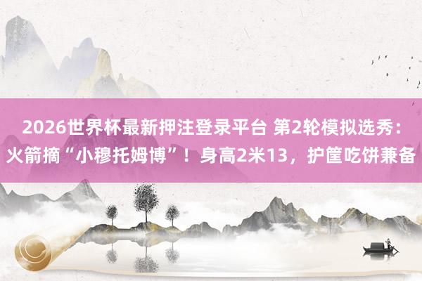 2026世界杯最新押注登录平台 第2轮模拟选秀:火箭摘“小穆托姆博”!身高2米13,护筐吃饼兼备