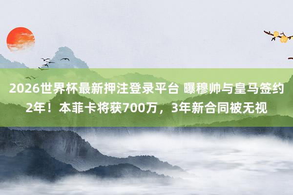 2026世界杯最新押注登录平台 曝穆帅与皇马签约2年!本菲卡将获700万,3年新合同被无视