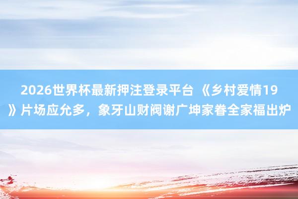 2026世界杯最新押注登录平台 《乡村爱情19》片场应允多,象牙山财阀谢广坤家眷全家福出炉