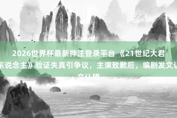 2026世界杯最新押注登录平台 《21世纪大君夫东说念主》验证失真引争议,主演致歉后,编剧发文认错
