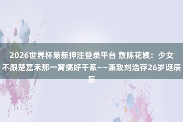 2026世界杯最新押注登录平台 敷陈花姨：少女不跟楚嘉禾那一窝搞好干系——兼致刘浩存26岁诞辰