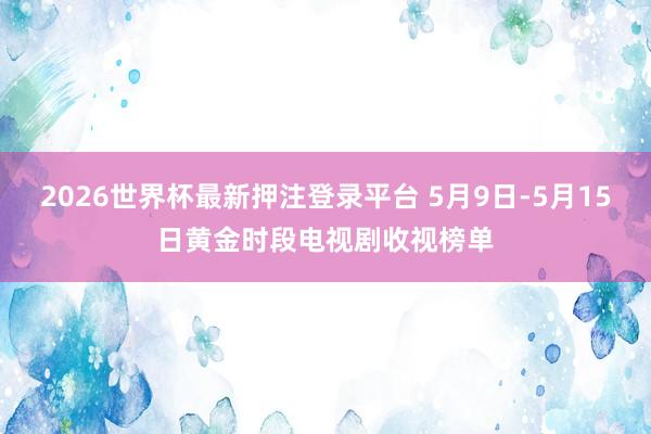2026世界杯最新押注登录平台 5月9日-5月15日黄金时段电视剧收视榜单
