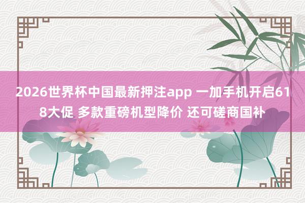 2026世界杯中国最新押注app 一加手机开启618大促 多款重磅机型降价 还可磋商国补