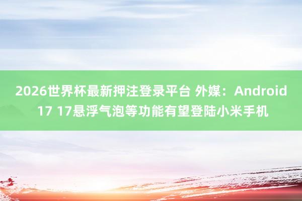 2026世界杯最新押注登录平台 外媒:Android 17 17悬浮气泡等功能有望登陆小米手机
