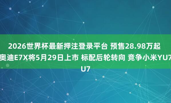 2026世界杯最新押注登录平台 预售28.98万起 奥迪E7X将5月29日上市 标配后轮转向 竞争小米YU7