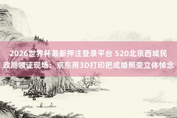 2026世界杯最新押注登录平台 520北京西城民政局领证现场:京东用3D打印把成婚照变立体悼念
