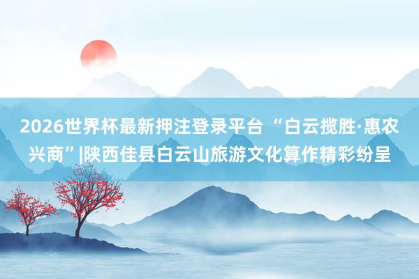 2026世界杯最新押注登录平台 “白云揽胜·惠农兴商”|陕西佳县白云山旅游文化算作精彩纷呈