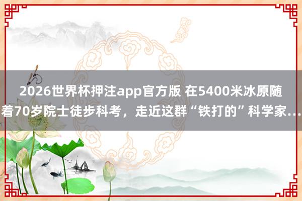 2026世界杯押注app官方版 在5400米冰原随着70岁院士徒步科考,走近这群“铁打的”科学家…