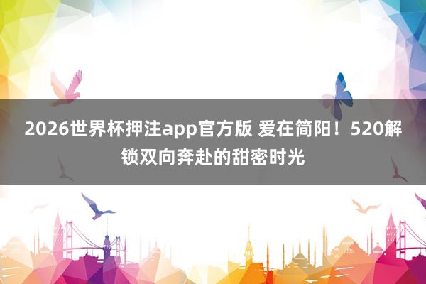 2026世界杯押注app官方版 爱在简阳!520解锁双向奔赴的甜密时光