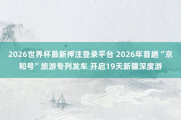 2026世界杯最新押注登录平台 2026年首趟“京和号”旅游专列发车 开启19天新疆深度游