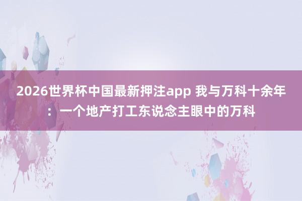 2026世界杯中国最新押注app 我与万科十余年:一个地产打工东说念主眼中的万科