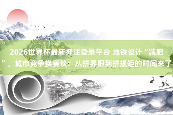 2026世界杯最新押注登录平台 地铁设计“减肥”，城市竞争换赛谈：从拼界限到拼规矩的时间来了