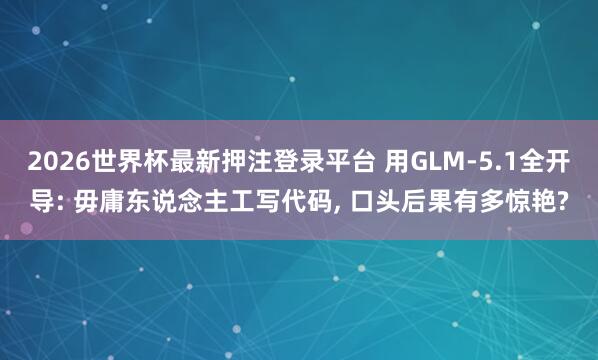 2026世界杯最新押注登录平台 用GLM-5.1全开导: 毋庸东说念主工写代码, 口头后果有多惊艳?