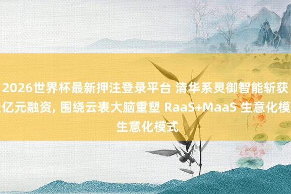 2026世界杯最新押注登录平台 清华系灵御智能斩获近亿元融资， 围绕云表大脑重塑 RaaS+MaaS 生意化模式