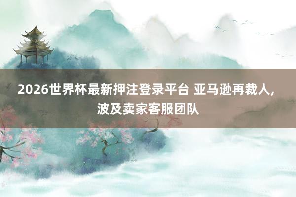 2026世界杯最新押注登录平台 亚马逊再裁人, 波及卖家客服团队