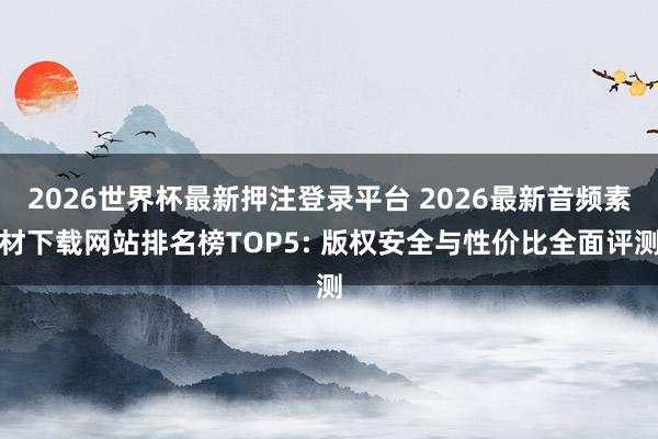 2026世界杯最新押注登录平台 2026最新音频素材下载网站排名榜TOP5: 版权安全与性价比全面评测