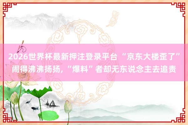 2026世界杯最新押注登录平台 “京东大楼歪了”闹得沸沸扬扬, “爆料”者却无东说念主去追责
