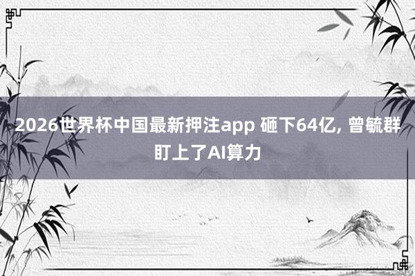2026世界杯中国最新押注app 砸下64亿， 曾毓群盯上了AI算力
