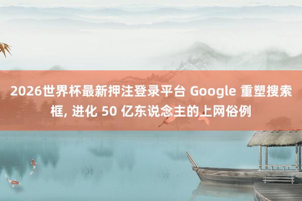 2026世界杯最新押注登录平台 Google 重塑搜索框, 进化 50 亿东说念主的上网俗例