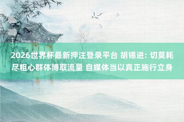 2026世界杯最新押注登录平台 胡锡进: 切莫耗尽粗心群体博取流量 自媒体当以真正施行立身