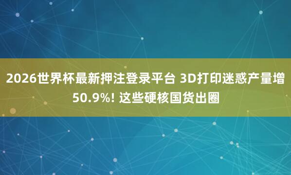 2026世界杯最新押注登录平台 3D打印迷惑产量增50.9%! 这些硬核国货出圈